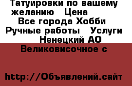 Татуировки,по вашему желанию › Цена ­ 500 - Все города Хобби. Ручные работы » Услуги   . Ненецкий АО,Великовисочное с.